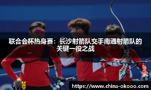 联合会杯热身赛：长沙射箭队交手南通射箭队的关键一役之战